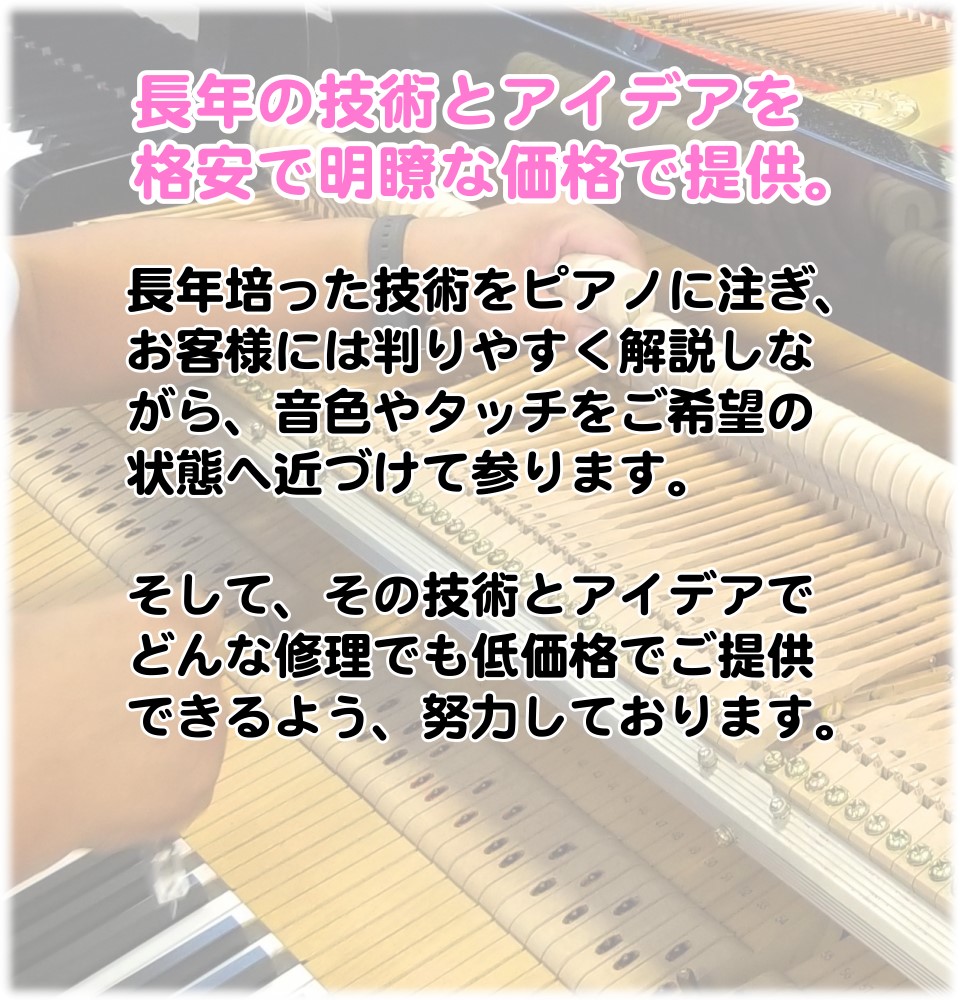 お客様へ判りやすく解説しながら、ご希望の音色やタッチに調整します。 そして、できるだけ修理料金などをお安くできるように、技術とアイデアを磨くことに、長年努力しております。